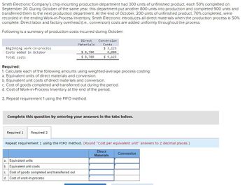 Smith Electronic Company's chip-mounting production department had 300 units of unfinished product, each 50% completed on
September 30. During October of the same year, this department put another 800 units into production and completed 900 units and
transferred them to the next production department. At the end of October, 200 units of unfinished product, 70% completed, were
recorded in the ending Work-in-Process Inventory. Smith Electronic introduces all direct materials when the production process is 50%
complete. Direct labor and factory overhead (i.e., conversion) costs are added uniformly throughout the process.
Following is a summary of production costs incurred during October:
Beginning work-in-process
Costs added in October
Total costs
Direct
Materials
Required 1 Required 2
$8,700
$8,700
Conversion
Costs
Required:
1. Calculate each of the following amounts using weighted-average process costing:
a. Equivalent units of direct materials and conversion.
b. Equivalent unit costs of direct materials and conversion.
c. Cost of goods completed and transferred out during the period.
d. Cost of Work-in-Process Inventory at the end of the period.
2. Repeat requirement 1 using the FIFO method.
a. Equivalent units
b. Equivalent unit costs
c. Cost of goods completed and transferred out
d. Cost of work-in-process
$ 3,125
6,000
$9,125
mplete this question by entering your answers in the tabs below.
Repeat requirement 1 using the FIFO method. (Round "Cost per equivalent unit" answers to 2 decimal places.)
Direct
Materials
Conversion