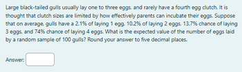 Large black-tailed gulls usually lay one to three eggs, and rarely have a fourth egg clutch. It is
thought that clutch sizes are limited by how effectively parents can incubate their eggs. Suppose
that on average, gulls have a 2.1% of laying 1 egg, 10.2% of laying 2 eggs, 13.7% chance of laying
3 eggs, and 74% chance of laying 4 eggs. What is the expected value of the number of eggs laid
by a random sample of 100 gulls? Round your answer to five decimal places.
Answer: