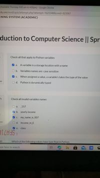 (Available Thursday 8:00 am to 4:00pm)-Google Chrome
du.om/mod/quiz/attempt.php?attempt3D1623348&cmid%3823067
RNING SYSTEM (ACADEMIC)
duction to Computer Science || Spr
Check all that apply to Python variables
V a.
A variable is a storage location with a name
b. Variables names are case sensitive
V C.
When assigned a value, a variable's takes the type of the value
on
O d. Python is dynamically typed
Check all invalid variables names
O a.
157
V b. yearly income
V C.
my_name_is_007
lon
O d. Income_in_£
V e.
class
5.
SFA710
on
Which of the following values have type float in Python.
ype here to search
14
