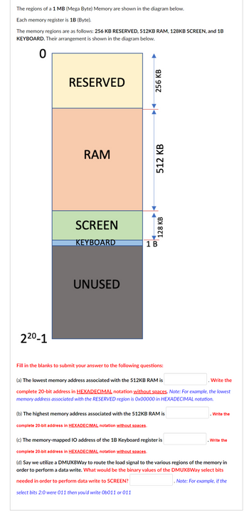 The regions of a 1 MB (Mega Byte) Memory are shown in the diagram below.
Each memory register is 1B (Byte).
The memory regions are as follows: 256 KB RESERVED, 512KB RAM, 128KB SCREEN, and 1B
KEYBOARD. Their arrangement is shown in the diagram below.
0
22⁰-1
RESERVED
RAM
SCREEN
KEYBOARD
UNUSED
256 KB
512 KB
128 KB
1 B
Fill in the blanks to submit your answer to the following questions:
(a) The lowest memory address associated with the 512KB RAM is
complete 20-bit address in HEXADECIMAL notation without spaces. Note: For example, the lowest
memory address associated with the RESERVED region is 0x00000 in HEXADECIMAL notation.
(b) The highest memory address associated with the 512KB RAM is
complete 20-bit address in HEXADECIMAL notation without spaces.
Write the
. Write the
(c) The memory-mapped IO address of the 1B Keyboard register is
complete 20-bit address in HEXADECIMAL notation without spaces.
(d) Say we utilize a DMUX8Way to route the load signal to the various regions of the memory in
order to perform a data write. What would be the binary values of the DMUX8Way select bits
needed in order to perform data write to SCREEN?
. Note: For example, if the
select bits 2:0 were 011 then you'd write Ob011 or 011
. Write the