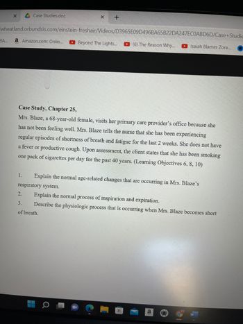 X A Case Studies.doc
X +
wheatland.orbundsis.com/einstein-freshair/Videos/D3965E09D496BA65B22DA247ECOABD6D/Case+Studie
a Amazon.com: Onlin... Beyond The Lights...
Isaiah Blames Zora...
BA...
(6) The Reason Why...
Case Study, Chapter 25,
Mrs. Blaze, a 68-year-old female, visits her primary care provider's office because she
has not been feeling well. Mrs. Blaze tells the nurse that she has been experiencing
regular episodes of shortness of breath and fatigue for the last 2 weeks. She does not have
a fever or productive cough. Upon assessment, the client states that she has been smoking
one pack of cigarettes per day for the past 40 years. (Learning Objectives 6, 8, 10)
1.
Explain the normal age-related changes that are occurring in Mrs. Blaze's
respiratory system.
2.
Explain the normal process of inspiration and expiration.
3.
Describe the physiologic process that is occurring when Mrs. Blaze becomes short
of breath.
a
