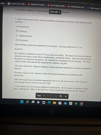 Ulstein-freshair/Videos/D671260A4C0A005E4832B3E307A98B64/CS_Chapter_33.dom
NBA... a Amazon.com: Onlin... ▸ Beyond The Lights... ▸ (6) The Reason Why...
Case Study, Chapter 33, Introduction Open with Process
Isaiah Blames Zora...
1. Label each scenario below with the letterthat corresponds to the step of the nursing process
involved.
(A) Assessment
(P) Planning
(1) Implementation
(E) Evaluation
After labeling, explain the rationale for your choices. (Learning Objectives 4, 5, 6)
Scenarios:
Mr. Johnson is admitted to room 337 in an acute care facility. The nurse interviews the client to
determine the history of this illness, health history, and family history. The nurse then performs
the head-to-toe physical assessment. Mr. Johnson has complained of acute leg pain. The nurse
collects further data specifically regarding Mr. Johnson's leg pain.
The nurse checks Mr. Johnson's admission orders and notes medication is ordered as needed for
leg pain.
The nurse returns to Mr. Johnson's room with his pain medication and administers the
medication.
After allowing the pain medication appropriate time to act, the nurse returns to Mr. Johnson's
room asking if he has achieved any pain relief.
Watch Marvel's C
2. Mr. Johnson has now become diaphoretic and dyspneic. He has begun to complain of chest
pain. Utilizing the "ABCs of Nursing how would you prioritize your care for Mr. Johnson?
Page 1/1
a