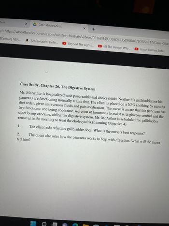 tein
X
Case Studies.docx
X +
rl=https://wheatland.orbundsis.com/einstein-freshair/Videos/0216D9403D0ED43358766A676D8A4817/Case+Stuc
TCentral | NBA... a Amazon.com: Onlin...
(6) The Reason Why... Isaiah Blames Zora...
Beyond The Lights...
Case Study, Chapter 26, The Digestive System
Mr. McArthur is hospitalized with pancreatitis and cholecystitis. Neither his gallbladdernor his
pancreas are functioning normally at this time. The client is placed on a NPO (nothing by mouth)
diet order, given intravenous fluids and pain medication. The nurse is aware that the pancreas has
two functions: one being endocrine, secretion of hormones to assist with glucose control and the
other being exocrine, aiding the digestive system. Mr. McArthur is scheduled for gallbladder
removal in the morning to treat the cholecystitis. (Learning Objective 4)
1.
The client asks what his gallbladder does. What is the nurse's best response?
2.
The client also asks how the pancreas works to help with digestion. What will the nurse
tell him?