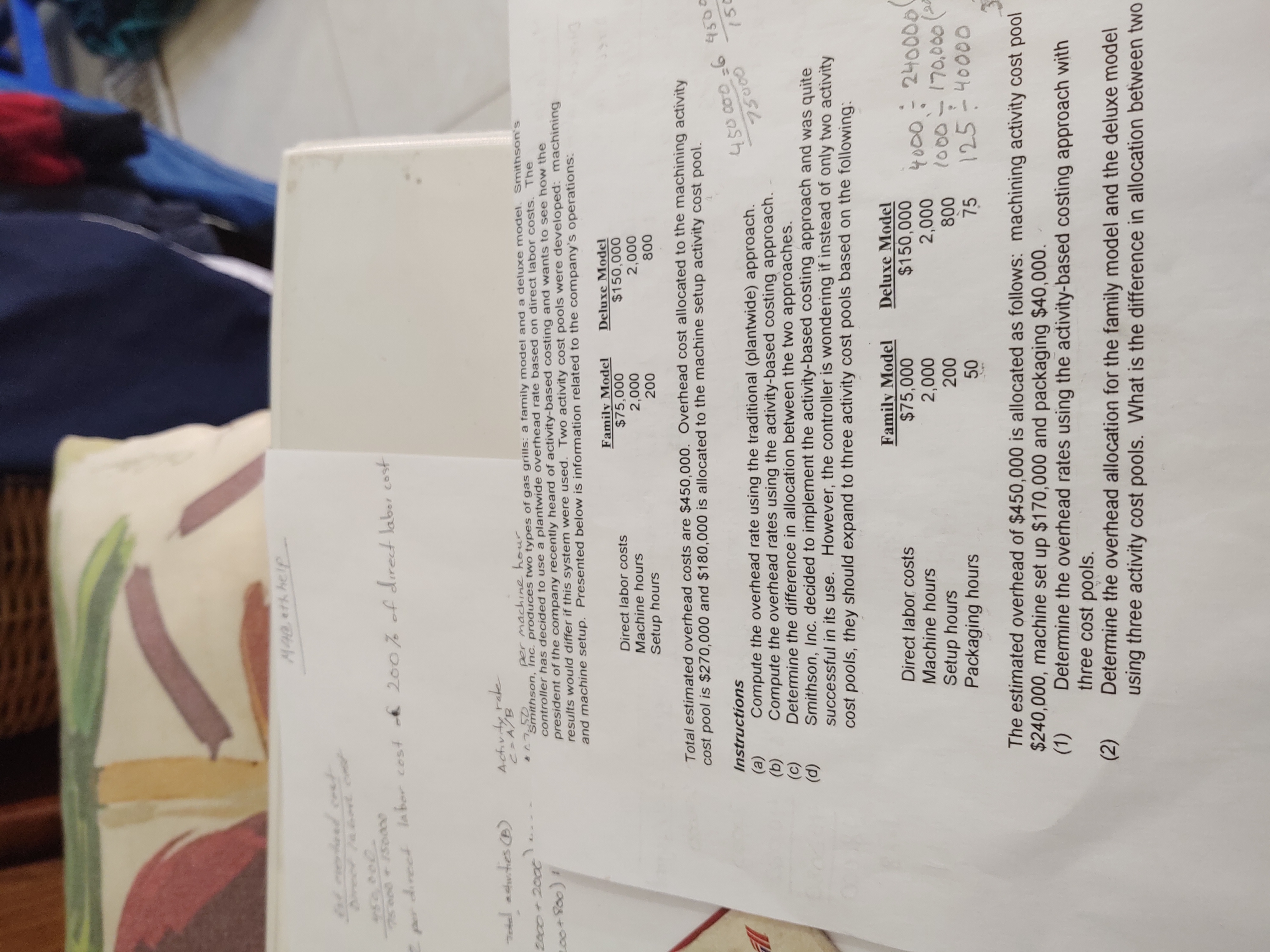 M40.eth help
450 000.
కాి
direct la bor cost
200% of dırect laber cost
Per
Tedel adutes B)
Activity rake
C A/B
per machine hour
2000+200e..
Smithson, Inc. produces two types of gas grills: a family model and a deluxe model. Smithson's
controller has decided to use a plantwide overhead rate based on direct labor costs. The
president of the company recently heard of activity-based costing and wants to see how the
results would differ if this system were used. Two activity cost pools were developed: machining
and machine setup. Presented below is information related to the company's operations:
c00+800)!
Family Model
$75,000
2,000
200
Deluxe Model
$150,000
2,000
Direct labor costs
Machine hours
Setup hours
800
Total estimated overhead costs are $450,000. Overhead cost allocated to the machining activity
cost pool is $270,000 and $180,000 is allocated to the machine setup activity cost pool.
450000-6 4500
ల
Instructions
(a)
(b)
(c)
(d)
150
Compute the overhead rate using the traditional (plantwide) approach.
Compute the overhead rates using the activity-based costing approach.
Determine the difference in allocation between the two approaches.
Smithson, Inc. decided to implement the activity-based costing approach and was quite
successful in its use. However, the controller is wondering if instead of only two activity
cost pools, they should expand to three activity cost pools based on the following:
Family Model
$75,000
2,000
200
Deluxe Model
$150,000
2,000
Direct labor costs
240000
4000-
1000-170,000 (
125-40000
Machine hours
Setup hours
Packaging hours
800
50
75
The estimated overhead of $450,000 is allocated as follows: machining activity cost pool
$240,000, machine set up $170,000 and packaging $40,000.
(1)
Determine the overhead rates using the activity-based costing approach with
three cost pools.
Determine the overhead allocation for the family model and the deluxe model
using three activity cost pools. What is the difference in allocation between two
(2)
