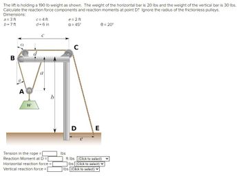 The lift is holding a 190 lb weight as shown. The weight of the horizontal bar is 20 lbs and the weight of the vertical bar is 30 lbs.
Calculate the reaction force components and reaction moments at point D? Ignore the radius of the frictionless pulleys.
Dimensions:
a = 3 ft
b = 7 ft
B
AQ
W
c = 4 ft
d = 6 in
d
с
a
b
Tension in the rope =
Reaction Moment at D =
Horizontal reaction force = [
Vertical reaction force =
lbs
e = 2 ft
a = 45°
C
D
E
0 = 20°
ft lbs (Click to select) V
lbs (Click to select)
lbs (Click to select)