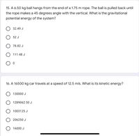 15. A 6.50 kg ball hangs from the end of a 1.75 m rope. The ball is pulled back until
the rope makes a 45 degrees angle with the vertical. What is the gravitational
potential energy of the system?
32.49 J
52 J
78.82 J
111.48 J
16. A 16500 kg car travels at a speed of 12.5 m/s. What is its kinetic energy?
130000 J
1289062.50 J
1003125 J
206250 J
16000 J
