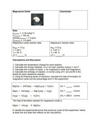 Magnesium Oxide
Calorimeter
Data:
C(solution) = 4.18 kJ/kg/°C
V(solutions) = 100 mL
Density(solutions) = 1.0 g/mL
C(solutions) = 1.0 mol/L
Magnesium oxide reaction data:
Magnesium reaction data:
MMgo = 1.0 g
T; = 28°C
T; = 35 °C
AT =
mMg = 0.5 g
Ti = 28 °C
Tf = 46 °C
°C
AT =
°C
Calculations and Discussion
1. Calculate the temperature change for each reaction.
2. Calculate the energy released, in kJ, for each reaction using q = mcAT.
3. Calculate the number of moles, n, for magnesium oxide and magnesium.
4. Calculate the enthalpy of reaction, in kJ/mol using AH = gln and fill in the
blanks for each respective reaction.
5. Using the following series of reactions, calculate the heat of formation for
magnesium oxide and the percentage error in the experiment.
MgO(s) + 2HCI(aq) → MgCl2(aq) + H2O(l)
AH, =
kJ/mol
Mg(s) + 2HCI(aq)
MgCl2(aq) + H2(g)
ΔΗ-
kJ/mol
H2(g) + ½O2(g)
H20(t)
AH3 = -285.8 kJ/mol
The heat of formation reaction for magnesium oxide is
Mg(s) + ½02(g) → MgO(s)
6. Identify the experimental errors that would be a part of this experiment. Name
at least two and state their effects on the calculations.
