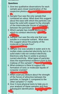 Questions
1. Give two qualitative observations for each
sample upon closer examination of the
respective photos.
2. Sample Four was the only sample that
contained an odour. What does this suggest
about the ease with which the particles can
leave the solid with respect to the strength
of the intermolecular forces of attraction
between the particles? (
3. Which sample has mobie electrons for
which to conduct electricity?
4. Sample Four was the only one that was
soluble in a nonpolar solvent. What does
this suggest about the polarity of the
molecule in Sample Four?
5. Sample One was soluble in water and in its
molten state conducted electricity, but in its
solid state it did not conduct electricity.
Electrons only flow in solids to produce
current electricity. What types of particles
does the experimental evidence point to the
makeup of this sample? (.
6. What evidence is there to support the
formation of ionic or molecular liquids of
nonpolar crystals?
7. What could you deduce about the strength
of the forces of attraction between the
particles, in Sample 3, compared to the
other samples? (1 mark)
8. Give 3 more physical tests to help you in
your analysis of these samples and their
subsequent identification.
