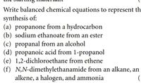 Write balanced chemical equations to represent th
synthesis of:
(a) propanone from a hydrocarbon
(b) sodium ethanoate from an ester
(c) propanal from an alcohol
(d) propanoic acid from 1-propanol
(e) 1,2-dichloroethane from ethene
(f) N,N-dimethylethanamide from an alkane, an
alkene, a halogen, and ammonia
