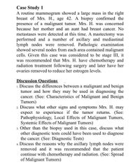 Case Study 1
A routine mammogram showed a large mass in the right
breast of Mrs. H., age 42. A biopsy confirmed the
presence of a malignant tumor. Mrs. H. was concerned
because her mother and an aunt had breast cancer. No
metastases were detected at this time. A mastectomy was
performed and a number of axillary and mediastinal
lymph nodes were removed. Pathologic examination
showed several nodes from each area contained malignant
cells. Given this case was considered to be stage III, it
was recommended that Mrs. H. have chemotherapy and
radiation treatment following surgery and later have her
ovaries removed to reduce her estrogen levels.
Discussion Questions
1. Discuss the differences between a malignant and benign
tumor and how they may be used in diagnosing the
cancer. (See: Characteristics of Malignant and Benign
Tumors)
2. Discuss what other signs and symptoms Mrs. H. may
expect to experience if the tumor returns. (See:
Pathophysiology, Local Effects of Malignant Tumors,
Systemic Effects of Malignant Tumors)
3. Other than the biopsy used in this case, discuss what
other diagnostic tests could have been used to diagnose
the cancer. (See: Diagnostic Tests)
4. Discuss the reasons why the axillary lymph nodes were
removed and it was recommended that the patient
continue with chemotherapy and radiation. (See: Spread
of Malignant Tumors)
