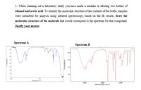 1- While cleaning out a laboratory shelf, you have made a mistake in labeling two bottles of
ethanol and acetic acid. To identify the molecular structure of the contents of the bottle, samples
were submitted for analysis using infrared spectroscopy, based on the IR results, draw the
molecular structure of the molecule that would correspond to the spectrum for that compound.
Justify your answer
Spectrum A
Spectrum B
0.
04
0.2
3000
2000
Waverumber icm-1)
1000
Transmitance

