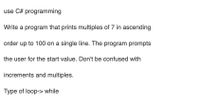 use C# programming
Write a program that prints multiples of 7 in ascending
order up to 100 on a single line. The program prompts
the user for the start value. Don't be confused with
increments and multiples.
Type of loop-> while
