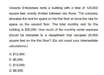 Oceanic Enterprises rents a building with a total of 120,000
square feet, evenly divided between two floors. The company
allocates the rent for space on the first floor at twice the rate for
space on the second floor. The total monthly rent for the
building is $36,000. How much of the monthly rental expense
should be allocated to a department that occupies 20,000
square feet on the first floor? (Do not round your intermediate
calculations.)
A. $12,000.
B. $6,000.
C. $15,000.
D. $8,000.