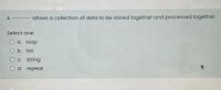A ------- allows a collection of data to be stored together and processed together.
Select one:
O a. loop
O b. list
Oc. string
O d. repeat
