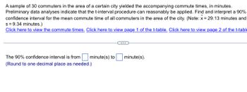 A sample of 30 commuters in the area of a certain city yielded the accompanying commute times, in minutes.
Preliminary data analyses indicate that the t-interval procedure can reasonably be applied. Find and interpret a 90%
confidence interval for the mean commute time of all commuters in the area of the city. (Note: x= 29.13 minutes and
s = 9.34 minutes.)
Click here to view the commute times. Click here to view page 1 of the t-table. Click here to view page 2 of the t-table
The 90% confidence interval is from minute(s) to
(Round to one decimal place as needed.)
minute(s).