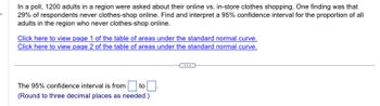 In a poll, 1200 adults in a region were asked about their online vs. in-store clothes shopping. One finding was that
29% of respondents never clothes-shop online. Find and interpret a 95% confidence interval for the proportion of all
adults in the region who never clothes-shop online.
Click here to view page 1 of the table of areas under the standard normal curve.
Click here to view page 2 of the table of areas under the standard normal curve.
to
The 95% confidence interval is from
(Round to three decimal places as needed.)