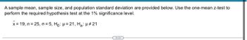A sample mean, sample size, and population standard deviation are provided below. Use the one-mean z-test to
perform the required hypothesis test at the 1% significance level.
x= 19, n=25, a=5, Ho: H=21, H₂: H#21
www