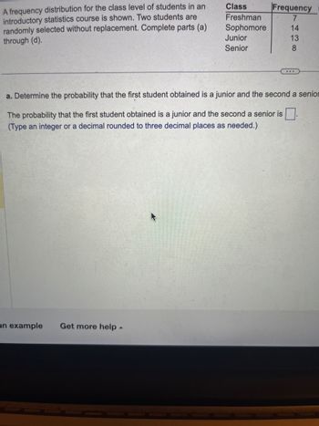 A frequency distribution for the class level of students in an
introductory statistics course is shown. Two students are
randomly selected without replacement. Complete parts (a)
through (d).
an example Get more help
Class
Freshman
Sophomore
▲
Junior
Senior
Frequency
7
14
13
8
a. Determine the probability that the first student obtained is a junior and the second a senior
The probability that the first student obtained is a junior and the second a senior is
(Type an integer or a decimal rounded to three decimal places as needed.)
...
