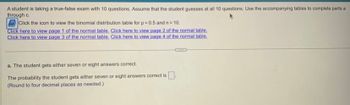 A student is taking a true-false exam with 10 questions. Assume that the student guesses at all 10 questions. Use the accompanying tables to complete parts a
through c.
Click the icon to view the binomial distribution table for p = 0.5 and n = 10.
Click here to view page 1 of the normal table. Click here to view page 2 of the normal table.
Click here to view page 3 of the normal table. Click here to view page 4 of the normal table.
a. The student gets either seven or eight answers correct.
The probability the student gets either seven or eight answers correct is.
(Round to four decimal places as needed.)