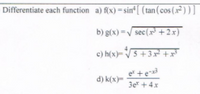 Differentiate each function a) f(x) =sin'[ (tan (cos (x²)) ]
b) g(x) =/ sec(x* +2x)
c) h(x)=V5 +3x² +xt
d) k(x)=
3e + 4x
