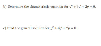 **Problem Statement:**

**b)** Determine the characteristic equation for \( y'' + 3y' + 2y = 0 \).

**c)** Find the general solution for \( y'' + 3y' + 2y = 0 \).

**Explanation:**
- Part **b** asks students to derive the characteristic equation from the given second-order linear homogeneous differential equation.
- Part **c** requires finding the general solution for the same differential equation, which typically involves solving the characteristic equation obtained in part **b**.

**Note:** No graphs or diagrams are present in the provided image.