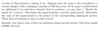 A mass of 20g stretches a spring 5 cm. Suppose that the mass is also attached to a
viscous damper with a damping constant of 400 dyn-s/cm. If the mass is pulled down
an additional 2 cm and then released, find its position u at any time t. Sketch the
graph of u versus t. Determine the quasi-frequency and the quasi-period. Determine
the ratio of the quasi-period to the period of the corresponding undamped motion.
What kind of damping is there in this system?
Remark: dyn (dyne) unit of force in centimeter-gram/second second. One dyne equals
0.00001 Newton.