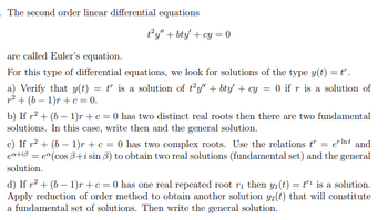 The second order linear differential equations
ty" + bty + cy=0
are called Euler's equation.
For this type of differential equations, we look for solutions of the type y(t) = tr.
a) Verify that y(t) = t" is a solution of t²y" + bty' + cy = 0 if r is a solution of
² + (b-1)r + c = 0.
b) If r² + (b − 1)r + c = 0 has two distinct real roots then there are two fundamental
solutions. In this case, write then and the general solution.
c) If r² + (b − 1)r + c = 0 has two complex roots. Use the relations t" = ent and
ea+iß = eº (cos ß+i sin 3) to obtain two real solutions (fundamental set) and the general
solution.
d) If r² + (b − 1)r + c = 0 has one real repeated root r₁ then y₁(t) = t¹ is a solution.
Apply reduction of order method to obtain another solution y2(t) that will constitute
a fundamental set of solutions. Then write the general solution.