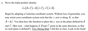 a. Prove the triple product identity
Ax(B×C)= B(A·C)-C(A·B).
Begin by adopting a Cartesian coordinate system. Without loss of generality, you
may orient your coordinate system such that the x axis is along B, so that
B = Bi. You then have the freedom to place the y axis in the plane defined by B
and C. (But wait- what happens if B and C point in the same direction, so that
no such plane is defined?) Very Strong Hint: I did this in class. Look in the book!