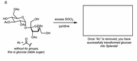 The image illustrates a chemical reaction used in the transformation of glucose into Splenda (sucralose). 

### Description of the Chemical Structure:
- The structure on the left represents a glucopyranose derivative with acetyl (Ac) groups attached. 
- "Ac" refers to the acetyl group, represented as O=C-CH3.

### Explanation of the Reaction:
- The reaction involves treating the glucopyranose derivative with excess thionyl chloride (SOCl2) and pyridine.
  
### Process:
- This process facilitates the removal of acetyl groups, effectively transforming the structure of glucose into that of sucralose, commonly known as Splenda.

The diagram promotes an understanding of how a standard glucose molecule (table sugar) can be chemically modified into a widely used artificial sweetener.