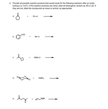 4. Provide all possible reaction products that would result for the following reactions after an acidic
workup (i.e. H3O*). If the reaction products are chiral, label all stereogenic centers as (R) or (S). If
they are not, label the compounds as meso or achiral, as appropriate.
a.
b.
C.
d.
e.
CHO
+
+
+
+
Ph−Li
Me-Li
DIBAL-H
+
NaBH4
MgBr