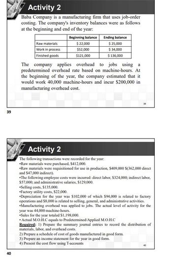 39
40
Activity 2
Baba Company is a manufacturing firm that uses job-order
costing. The company's inventory balances were as follows
at the beginning and end of the year:
Beginning balance
Ending balance
Raw materials
$ 22,000
$ 25,000
Work in process
$52,000
$ 34,000
Finished goods
$121,000
$ 136,000
The company applies overhead to jobs using a
predetermined overhead rate based on machine-hours. At
the beginning of the year, the company estimated that it
would work 40,000 machine-hours and incur $200,000 in
manufacturing overhead cost.
39
Activity 2
The following transactions were recorded for the year:
•Raw materials were purchased, $412,000.
•Raw materials were requisitioned for use in production, $409,000 $(362,000 direct
and $47,000 indirect).
•The following employee costs were incurred: direct labor, $324,000; indirect labor,
$57,000; and administrative salaries, $129,000.
*Selling costs, $135,000.
Factory utility costs, $22,000.
Depreciation for the year was $102,000 of which $94,000 is related to factory
operations and $8,000 is related to selling, general, and administrative activities.
•Manufacturing overhead was applied to jobs. The actual level of activity for the
year was 44,000 machine-hours.
•Sales for the year totaled $1,198,000.
• Actual M.O.H.C equals to Predetermined/Applied M.O.H.C
Required: 1) Prepare the summary journal entries to record the distribution of
materials, labor, and overhead costs.
2) Prepare a schedule of cost of goods manufactured in good form.
3) Prepare an income statement for the year in good form.
4) Present the cost flow using T-accounts
40