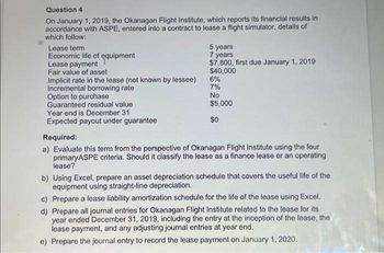 Question 4
On January 1, 2019, the Okanagan Flight Institute, which reports its financial results in
accordance with ASPE, entered into a contract to lease a flight simulator, details of
which follow:
Lease term
Economic life of equipment
Lease payment
Fair value of asset
Implicit rate in the lease (not known by lessee)
Incremental borrowing rate
Option to purchase
Guaranteed residual value
Year end is December 31
Expected payout under guarantee
5 years
7 years
$7,800, first due January 1, 2019
$40,000
6%
7%
No
$5,000
$0
Required:
a) Evaluate this term from the perspective of Okanagan Flight Institute using the four
primaryASPE criteria. Should it classify the lease as a finance lease or an operating
lease?
b) Using Excel, prepare an asset depreciation schedule that covers the useful life of the
equipment using straight-line depreciation.
c) Prepare a lease liability amortization schedule for the life of the lease using Excel.
d) Prepare all journal entries for Okanagan Flight Institute related to the lease for its
year ended December 31, 2019, including the entry at the inception of the lease, the
lease payment, and any adjusting journal entries at year end.
e) Prepare the journal entry to record the lease payment on January 1, 2020.