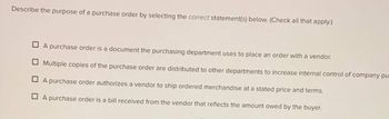 Describe the purpose of a purchase order by selecting the correct statement(s) below. (Check all that apply.)
A purchase order is a document the purchasing department uses to place an order with a vendor.
Multiple copies of the purchase order are distributed to other departments to increase internal control of company pu
A purchase order authorizes a vendor to ship ordered merchandise at a stated price and terms.
A purchase order is a bill received from the vendor that reflects the amount owed by the buyer.