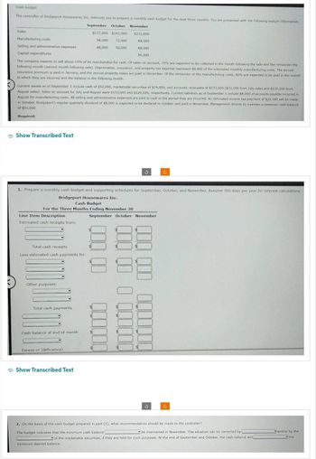 Cash budget
The controller of Bridgeport Housewares Inc. instructs you to prepare a monthly cash budget for the next three months. You are presented with the following budget information:
September October November
$137,000 $167,000 $232,000
84,000
58,000 72,000
48,000 50,000
88,000
56,000
Sales
Manufacturing costs
Selling and administrative expenses
Capital expenditures
The company expects to sell about 10% of its merchandise for cash. Of sales on account, 70% are expected to be collected in the month following the sale and the remainder the
following month (second month following sale). Depreciation, insurance, and property tax expense represent $8,000 of the estimated monthly manufacturing costs. The annual
insurance premium is paid in January, and the annual property taxes are paid in December. Of the remainder of the manufacturing costs, 80% are expected to be paid in the month
in which they are incurred and the balance in the following month.
Current assets as of September 1 include cash of $52,000, marketable securities of $74,000, and accounts receivable of $153,000 ($33,000 from July sales and $120,000 from
August sales), Sales on account for July and August were $110,000 and $120,000, respectively. Current liabilities as of September 1 include $8,000 of accounts payable incurred in
August for manufacturing costs. All selling and administrative expenses are paid in cash in the period they are incurred. An estimated income tax payment of $20,000 will be made
in October. Bridgeport's regular quarterly dividend of $8,000 is expected to be declared in October and paid in November. Management desires to maintain a minimum cash balance
of $51,000.
Required:
Show Transcribed Text
Line Item Description
Estimated cash receipts from:
1. Prepare a monthly cash budget and supporting schedules for September, October, and November. Assume 360 days per year for interest calculations.
Bridgeport Housewares Inc.
Cash Budget
For the Three Months Ending November 30
Total cash receipts
Less estimated cash payments for:
Other purposes:
Total cash payments
Cash balance at end of month
Excess or (deficiency)
Show Transcribed Text
3
September October November
$
0000000
0000000000
C
3
C
2. On the basis of the cash budget prepared in part (1), what recommendation should be made to the controller?
The budget indicates that the minimum cash balance
be maintained in November. This situation can be corrected by
of the marketable securities, if they are held for such purposes. At the end of September and October, the cash balance will l
minimum desired balance.
and/or by the
the