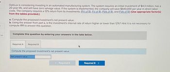 ces
OptiLux is considering investing in an automated manufacturing system. The system requires an initial investment of $4.3 million, has a
20-year life, and will have zero salvage value. If the system is implemented, the company will save $640,000 per year in direct labor
costs. The company requires a 12% return from its investments. (PV of $1, FV of $1, PVA of $1, and FVA of $1) (Use appropriate factor(s)
from the tables provided.)
a. Compute the proposed investment's net present value.
b. Using the answer from part a, is the investment's internal rate of return higher or lower than 12%? Hint: It is not necessary to
compute IRR to answer this question.
Complete this question by entering your answers in the tabs below.
Required A Required B
Compute the proposed investment's net present value.
Net present value
< Required A
Required B >