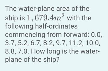 The water-plane area of the
ship is 1, 679.4m² with the
following half-ordinates
commencing from forward: 0.0,
3.7, 5.2, 6.7, 8.2, 9.7, 11.2, 10.0,
8.8, 7.0. How long is the water-
plane of the ship?