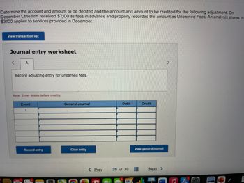 Determine the account and amount to be debited and the account and amount to be credited for the following adjustment. On
December 1, the firm received $7,100 as fees in advance and properly recorded the amount as Unearned Fees. An analysis shows th
$3,100 applies to services provided in December.
View transaction list
Journal entry worksheet
A
Record adjusting entry for unearned fees.
Note: Enter debits before credits.
Event
General Journal
Debit
Credit
1
Record entry
Clear entry
View general journal
< Prev
35 of 39
Next >
MAY 7
W
10
