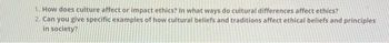 1. How does culture affect or impact ethics? In what ways do cultural differences affect ethics?
2. Can you give specific examples of how cultural beliefs and traditions affect ethical beliefs and principles
in society?