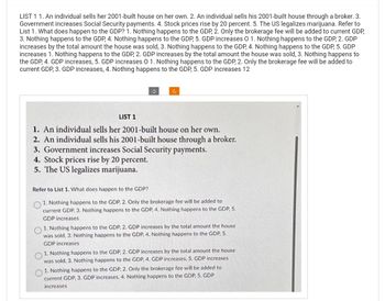 LIST 1 1. An individual sells her 2001-built house on her own. 2. An individual sells his 2001-built house through a broker. 3.
Government increases Social Security payments. 4. Stock prices rise by 20 percent. 5. The US legalizes marijuana. Refer to
List 1. What does happen to the GDP? 1. Nothing happens to the GDP, 2. Only the brokerage fee will be added to current GDP,
3. Nothing happens to the GDP, 4. Nothing happens to the GDP, 5. GDP increases O 1. Nothing happens to the GDP, 2. GDP
increases by the total amount the house was sold, 3. Nothing happens to the GDP, 4. Nothing happens to the GDP, 5. GDP
increases 1. Nothing happens to the GDP, 2. GDP increases by the total amount the house was sold, 3. Nothing happens to
the GDP, 4. GDP increases, 5. GDP increases O 1. Nothing happens to the GDP, 2. Only the brokerage fee will be added to
current GDP, 3. GDP increases, 4. Nothing happens to the GDP, 5. GDP increases 12
LIST 1
1. An individual sells her 2001-built house on her own.
2. An individual sells his 2001-built house through a broker.
3. Government increases Social Security payments.
4. Stock prices rise by 20 percent.
5. The US legalizes marijuana.
Refer to List 1. What does happen to the GDP?
1. Nothing happens to the GDP, 2. Only the brokerage fee will be added to
current GDP, 3. Nothing happens to the GDP, 4. Nothing happens to the GDP, 5.
GDP increases
1. Nothing happens to the GDP, 2. GDP increases by the total amount the house
was sold, 3. Nothing happens to the GDP. 4. Nothing happens to the GDP, 5.
GDP increases
1. Nothing happens to the GDP, 2. GDP increases by the total amount the house
was sold, 3. Nothing happens to the GDP, 4. GDP increases, 5. GDP increases
1. Nothing happens to the GDP, 2. Only the brokerage fee will be added to
current GDP, 3. GDP increases, 4. Nothing happens to the GDP, 5. GDP
increases