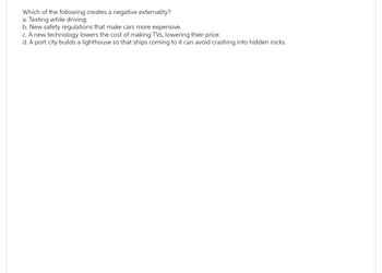 Which of the following creates a negative externality?
a. Texting while driving.
b. New safety regulations that make cars more expensive.
c. A new technology lowers the cost of making TVs, lowering their price.
d. A port city builds a lighthouse so that ships coming to it can avoid crashing into hidden rocks.