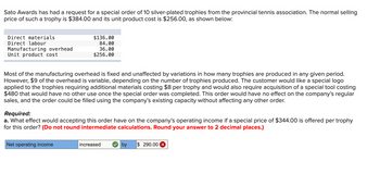 Sato Awards has had a request for a special order of 10 silver-plated trophies from the provincial tennis association. The normal selling
price of such a trophy is $384.00 and its unit product cost is $256.00, as shown below:
Direct materials
Direct labour
Manufacturing overhead
Unit product cost
$136.00
84.00
36.00
$256.00
Most of the manufacturing overhead is fixed and unaffected by variations in how many trophies are produced in any given period.
However, $9 of the overhead is variable, depending on the number of trophies produced. The customer would like a special logo
applied to the trophies requiring additional materials costing $8 per trophy and would also require acquisition of a special tool costing
$480 that would have no other use once the special order was completed. This order would have no effect on the company's regular
sales, and the order could be filled using the company's existing capacity without affecting any other order.
Required:
a. What effect would accepting this order have on the company's operating income if a special price of $344.00 is offered per trophy
for this order? (Do not round intermediate calculations. Round your answer to 2 decimal places.)
Net operating income
increased
by $ 290.00 ×