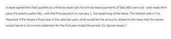 A lease agreement that qualifies as a finance lease calls for annual lease payments of $40,000 over a six-year lease term
(also the asset's useful life), with the first payment on January 1, the beginning of the lease. The interest rate is 7%.
Required: If the lessee's fiscal year is the calendar year, what would be the amounts related to the lease that the lessee
would report in its income statement for the first year ended December 31 (ignore taxes)?