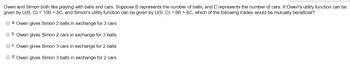 Owen and Simon both like playing with balls and cars. Suppose B represents the number of balls, and C represents the number of cars. If Owen's utility function can be
given by U(B, C) = 10B + 5C, and Simon's utility function can be given by U(B, C) = 6B + 6C, which of the following trades would be mutually beneficial?
Ⓒa. Owen gives Simon 2 balls in exchange for 3 cars
b. Owen gives Simon 2 cars in exchange for 3 balls
ⒸC. Owen gives Simon 3 cars in exchange for 2 balls
Ⓒd. Owen gives Simon 3 balls in exchange for 2 cars