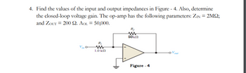 4. Find the values of the input and output impedances in Figure - 4. Also, determine
the closed-loop voltage gain. The op-amp has the following parameters: ZIN = 2MQ2;
and ZouT= 200 22. AOL = 50,000.
R₁
www
1.0 ΚΩ
www
50 ΚΩ
Figure - 4
out