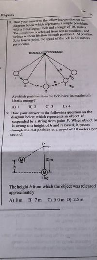 Physics
8. Base your answer to the following question on the
diagram below which represents a simple pendulum
with a 2.0-kilogram bob and a length of 10. meters.
The pendulum is released from rest at position I and
swings without friction through position 4. At position
3, its lowest point, the speed of the bob is 6.0 meters
per second,
At which position does the bob have its maximum
kinetic energy?
A) 1
B) 2
C) 3
D) 4
9. Base your answer to the following question on the
diagram below which represents an object M
suspended by a string from point P. When object M
is swung to a height of h and released, it passes
through the rest position at a speed of 10 meters per
second.
10m
M
I kg
The height h from which the object was released
approximately
A) 8 m
B) 7 m
C) 5.0 m D) 2.5 m
