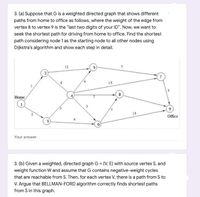 3. (a) Suppose that G is a weighted directed graph that shows different
paths from home to office as follows, where the weight of the edge from
vertex 8 to vertex 9 is the "last two digits of your ID". Now, we want to
seek the shortest path for driving from home to office. Find the shortest
path considering node 1 as the starting node to all other nodes using
Dijkstra's algorithm and show each step in detail.
12
15
Home
9
15
Office
3
Your answer
3. (b) Given a weighted, directed graph G = (V, E) with source vertex S, and
weight function W and assume that G contains negative-weight cycles
that are reachable from S. Then, for each vertex V, there is a path from S to
V. Argue that BELLMAN-FORD algorithm correctly finds shortest paths
from S in this graph.
