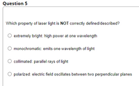 Question 5
Which property of laser light is NOT correctly defined/described?
extremely bright: high power at one wavelength
monochromatic: emits one wavelength of light
collimated: parallel rays of light
polarized: electric field oscillates between two perpendicular planes
