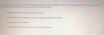 You rent a car for $29.95. The first 100 miles are free, but each mile thereafter costs 10 cents. You plan to drive it 200 miles. What is
the marginal cost of driving the car beyond the first 100 free miles?
O The marginal cost is $10.00 plus the cost of gas.
O The marginal cost is whatever can be purchased with $29.95 plus $10.00.
O The marginal cost is $29.95.
The marginal cost is the cost of gas plus the initial payment.