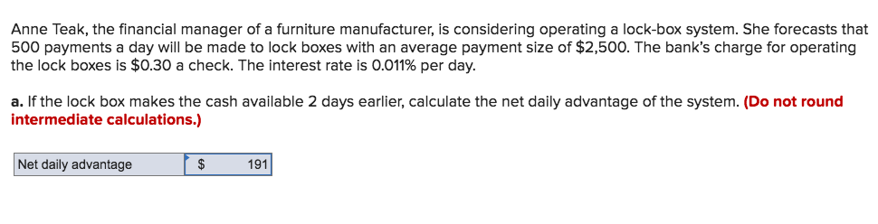Anne Teak, the financial manager of a furniture manufacturer, is considering operating a lock-box system. She forecasts that
500 payments a day will be made to lock boxes with an average payment size of $2,500. The bank's charge for operating
the lock boxes is $0.30 a check. The interest rate is 0.011% per day.
a. If the lock box makes the cash available 2 days earlier, calculate the net daily advantage of the system. (Do not round
intermediate calculations.)
Net daily advantage
191
