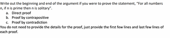 Write out the beginning and end of the argument if you were to prove the statement, “For all numbers
n, if n is prime then n is solitary".
a. Direct proof
b. Proof by contrapositive
c. Proof by contradiction
You do not need to provide the details for the proof, just provide the first few lines and last few lines of
each proof.